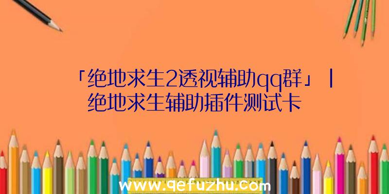 「绝地求生2透视辅助qq群」|绝地求生辅助插件测试卡